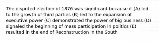 The disputed election of 1876 was significant because it (A) led to the growth of third parties (B) led to the expansion of executive power (C) demonstrated the power of big business (D) signaled the beginning of mass participation in politics (E) resulted in the end of Reconstruction in the South