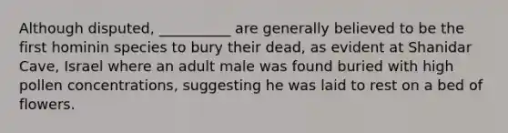 Although disputed, __________ are generally believed to be the first hominin species to bury their dead, as evident at Shanidar Cave, Israel where an adult male was found buried with high pollen concentrations, suggesting he was laid to rest on a bed of flowers.