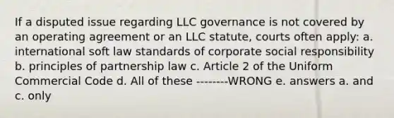 If a disputed issue regarding LLC governance is not covered by an operating agreement or an LLC statute, courts often apply: a. international soft law standards of corporate social responsibility b. principles of partnership law c. Article 2 of the Uniform Commercial Code d. All of these --------WRONG e. answers a. and c. only