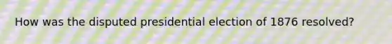 How was the disputed presidential election of 1876 resolved?