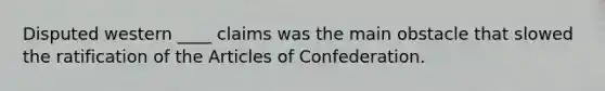 Disputed western ____ claims was the main obstacle that slowed the ratification of the Articles of Confederation.