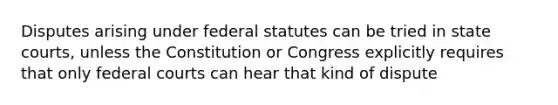 Disputes arising under federal statutes can be tried in state courts, unless the Constitution or Congress explicitly requires that only federal courts can hear that kind of dispute