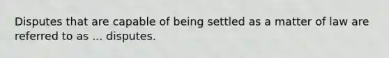 Disputes that are capable of being settled as a matter of law are referred to as ... disputes.