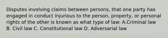 Disputes involving claims between persons, that one party has engaged in conduct injurious to the person, property, or personal rights of the other is known as what type of law: A.Criminal law B. Civil law C. Constitutional law D. Adversarial law