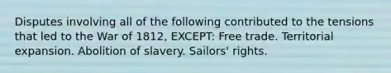 Disputes involving all of the following contributed to the tensions that led to the War of 1812, EXCEPT: Free trade. Territorial expansion. Abolition of slavery. Sailors' rights.