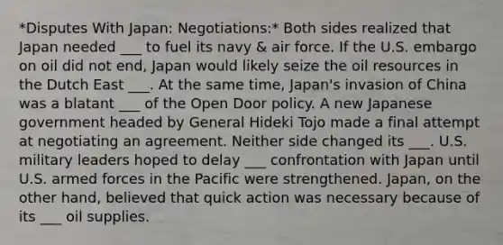 *Disputes With Japan: Negotiations:* Both sides realized that Japan needed ___ to fuel its navy & air force. If the U.S. embargo on oil did not end, Japan would likely seize the oil resources in the Dutch East ___. At the same time, Japan's invasion of China was a blatant ___ of the Open Door policy. A new Japanese government headed by General Hideki Tojo made a final attempt at negotiating an agreement. Neither side changed its ___. U.S. military leaders hoped to delay ___ confrontation with Japan until U.S. armed forces in the Pacific were strengthened. Japan, on the other hand, believed that quick action was necessary because of its ___ oil supplies.