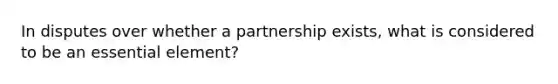 In disputes over whether a partnership exists, what is considered to be an essential element?