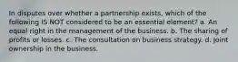 In disputes over whether a partnership exists, which of the following IS NOT considered to be an essential element? a. An equal right in the management of the business. b. The sharing of profits or losses. c. The consultation on business strategy. d. Joint ownership in the business.