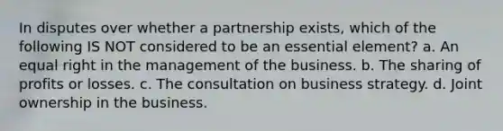 In disputes over whether a partnership exists, which of the following IS NOT considered to be an essential element? a. An equal right in the management of the business. b. The sharing of profits or losses. c. The consultation on business strategy. d. Joint ownership in the business.