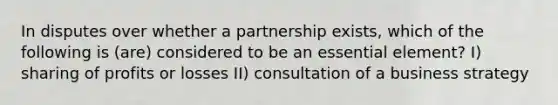 In disputes over whether a partnership exists, which of the following is (are) considered to be an essential element? I) sharing of profits or losses II) consultation of a business strategy