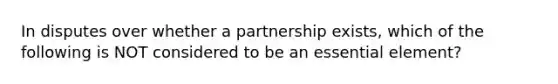 In disputes over whether a partnership exists, which of the following is NOT considered to be an essential element?