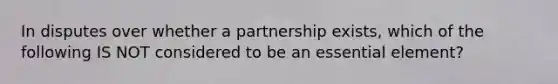 In disputes over whether a partnership exists, which of the following IS NOT considered to be an essential element?