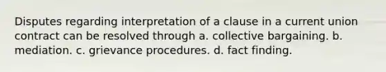 Disputes regarding interpretation of a clause in a current union contract can be resolved through a. collective bargaining. b. mediation. c. grievance procedures. d. fact finding.