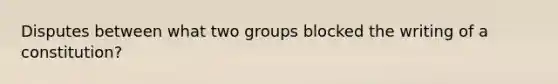 Disputes between what two groups blocked the writing of a constitution?