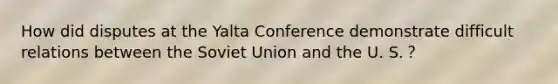 How did disputes at the Yalta Conference demonstrate difficult relations between the Soviet Union and the U. S.？