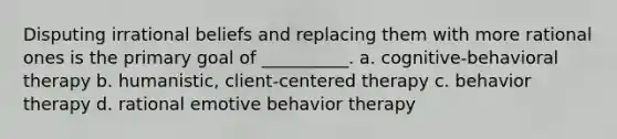 Disputing irrational beliefs and replacing them with more rational ones is the primary goal of __________. a. cognitive-behavioral therapy b. humanistic, client-centered therapy c. behavior therapy d. rational emotive behavior therapy