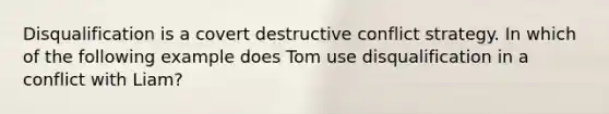 Disqualification is a covert destructive conflict strategy. In which of the following example does Tom use disqualification in a conflict with Liam?