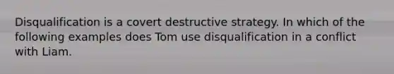 Disqualification is a covert destructive strategy. In which of the following examples does Tom use disqualification in a conflict with Liam.