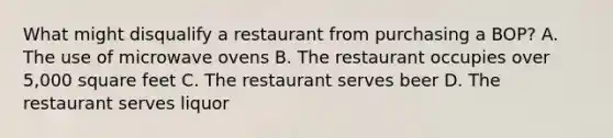 What might disqualify a restaurant from purchasing a BOP? A. The use of microwave ovens B. The restaurant occupies over 5,000 square feet C. The restaurant serves beer D. The restaurant serves liquor