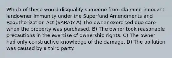 Which of these would disqualify someone from claiming innocent landowner immunity under the Superfund Amendments and Reauthorization Act (SARA)? A) The owner exercised due care when the property was purchased. B) The owner took reasonable precautions in the exercise of ownership rights. C) The owner had only constructive knowledge of the damage. D) The pollution was caused by a third party.