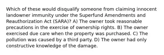 Which of these would disqualify someone from claiming innocent landowner immunity under the Superfund Amendments and Reauthorization Act (SARA)? A) The owner took reasonable precautions in the exercise of ownership rights. B) The owner exercised due care when the property was purchased. C) The pollution was caused by a third party. D) The owner had only constructive knowledge of the damage.