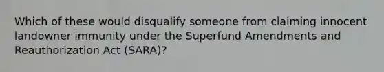 Which of these would disqualify someone from claiming innocent landowner immunity under the Superfund Amendments and Reauthorization Act (SARA)?