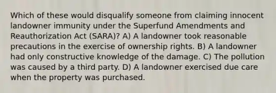 Which of these would disqualify someone from claiming innocent landowner immunity under the Superfund Amendments and Reauthorization Act (SARA)? A) A landowner took reasonable precautions in the exercise of ownership rights. B) A landowner had only constructive knowledge of the damage. C) The pollution was caused by a third party. D) A landowner exercised due care when the property was purchased.