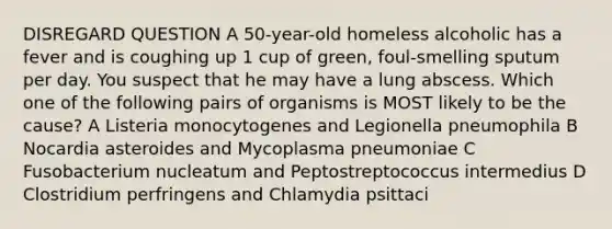 DISREGARD QUESTION A 50-year-old homeless alcoholic has a fever and is coughing up 1 cup of green, foul-smelling sputum per day. You suspect that he may have a lung abscess. Which one of the following pairs of organisms is MOST likely to be the cause? A Listeria monocytogenes and Legionella pneumophila B Nocardia asteroides and Mycoplasma pneumoniae C Fusobacterium nucleatum and Peptostreptococcus intermedius D Clostridium perfringens and Chlamydia psittaci