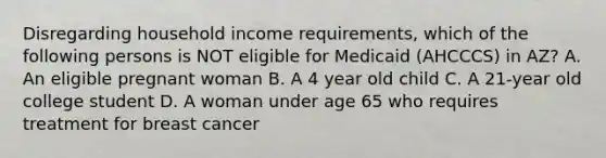 Disregarding household income requirements, which of the following persons is NOT eligible for Medicaid (AHCCCS) in AZ? A. An eligible pregnant woman B. A 4 year old child C. A 21-year old college student D. A woman under age 65 who requires treatment for breast cancer