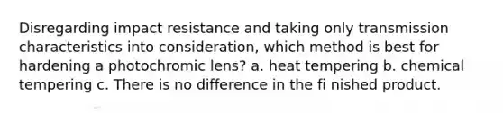 Disregarding impact resistance and taking only transmission characteristics into consideration, which method is best for hardening a photochromic lens? a. heat tempering b. chemical tempering c. There is no difference in the fi nished product.