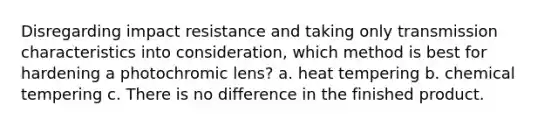 Disregarding impact resistance and taking only transmission characteristics into consideration, which method is best for hardening a photochromic lens? a. heat tempering b. chemical tempering c. There is no difference in the finished product.