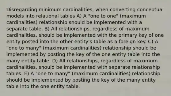 Disregarding minimum cardinalities, when converting conceptual models into relational tables A) A "one to one" (maximum cardinalities) relationship should be implemented with a separate table. B) All relationships, regardless of maximum cardinalities, should be implemented with the primary key of one entity posted into the other entity's table as a foreign key. C) A "one to many" (maximum cardinalities) relationship should be implemented by posting the key of the one entity table into the many entity table. D) All relationships, regardless of maximum cardinalities, should be implemented with separate relationship tables. E) A "one to many" (maximum cardinalities) relationship should be implemented by posting the key of the many entity table into the one entity table.