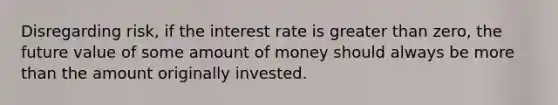 Disregarding risk, if the interest rate is greater than zero, the future value of some amount of money should always be more than the amount originally invested.