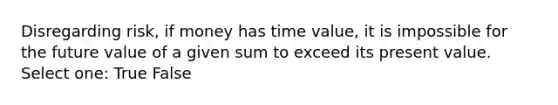 Disregarding risk, if money has time value, it is impossible for the future value of a given sum to exceed its present value. Select one: True False