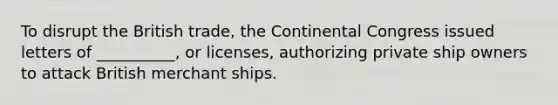 To disrupt the British trade, the Continental Congress issued letters of __________, or licenses, authorizing private ship owners to attack British merchant ships.