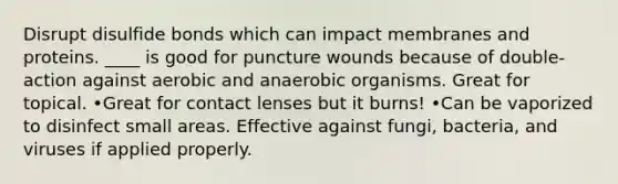 Disrupt disulfide bonds which can impact membranes and proteins. ____ is good for puncture wounds because of double-action against aerobic and anaerobic organisms. Great for topical. •Great for contact lenses but it burns! •Can be vaporized to disinfect small areas. Effective against fungi, bacteria, and viruses if applied properly.