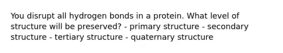 You disrupt all hydrogen bonds in a protein. What level of structure will be preserved? - primary structure - secondary structure - tertiary structure - quaternary structure