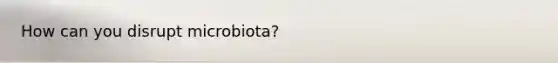 How can you disrupt microbiota?