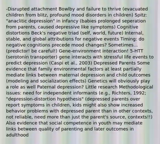 -Disrupted attachment Bowlby and failure to thrive (evacuated children from blitz, profound mood disorders in children) Spitz: "anaclitic depression" in infancy (babies prolonged seperation from parents, caused depressive like symptoms) Cognitive distortions Beck's negative triad (self, world, future) Internal, stable, and global attributions for negative events Timing: do negative cognitions precede mood changes? Sometimes... (predictor! be careful!) Gene-environment interaction! 5-HTT (serotonin transporter) gene interacts with stressful life events to predict depression (Caspi et al., 2003) Depressed Parents Some evidence that family environmental factors at least partially mediate links between maternal depression and child outcomes (modeling and socialization effects) Genetics will obviously play a role as well Paternal depression? Little research Methodological issues: need for independent informants (e.g., Richters, 1992; "depression-distortion hypothesis" (depressed parents over report symptoms in children, kids might also show increased behavior problems with depressed parent than in other contexts, not reliable, need more than just the parent's source, contexts!!) Also evidence that social competence in youth may mediate links between quality of parenting and later outcomes in adulthood