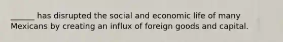 ______ has disrupted the social and economic life of many Mexicans by creating an influx of foreign goods and capital.