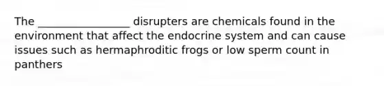 The _________________ disrupters are chemicals found in the environment that affect the endocrine system and can cause issues such as hermaphroditic frogs or low sperm count in panthers