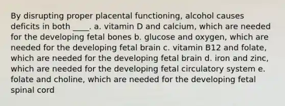 By disrupting proper placental functioning, alcohol causes deficits in both ____. a. vitamin D and calcium, which are needed for the developing fetal bones b. glucose and oxygen, which are needed for the developing fetal brain c. vitamin B12 and folate, which are needed for the developing fetal brain d. iron and zinc, which are needed for the developing fetal circulatory system e. folate and choline, which are needed for the developing fetal spinal cord