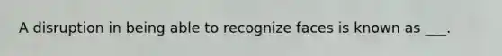 A disruption in being able to recognize faces is known as ___.