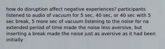 how do disruption affect negative experiences? participants listened to audio of vacuum for 5 sec, 40 sec, or 40 sec with 5 sec break, 5 more sec of vacuum listening to the noise for na extended period of time made the noise less aversive, but inserting a break made the noise just as aversive as it had been initially