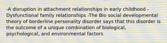 -A disruption in attachment relationships in early childhood -Dysfunctional family relationships -The Bio social developmental theory of borderline personality disorder says that this disorder is the outcome of a unique combination of biological, psychological, and environmental factors