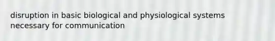 disruption in basic biological and physiological systems necessary for communication