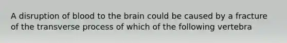 A disruption of blood to the brain could be caused by a fracture of the transverse process of which of the following vertebra