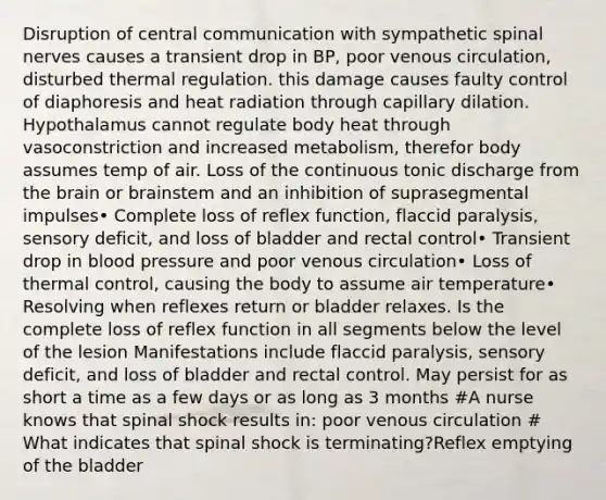 Disruption of central communication with sympathetic spinal nerves causes a transient drop in BP, poor venous circulation, disturbed thermal regulation. this damage causes faulty control of diaphoresis and heat radiation through capillary dilation. Hypothalamus cannot regulate body heat through vasoconstriction and increased metabolism, therefor body assumes temp of air. Loss of the continuous tonic discharge from the brain or brainstem and an inhibition of suprasegmental impulses• Complete loss of reflex function, flaccid paralysis, sensory deficit, and loss of bladder and rectal control• Transient drop in blood pressure and poor venous circulation• Loss of thermal control, causing the body to assume air temperature• Resolving when reflexes return or bladder relaxes. Is the complete loss of reflex function in all segments below the level of the lesion Manifestations include flaccid paralysis, sensory deficit, and loss of bladder and rectal control. May persist for as short a time as a few days or as long as 3 months #A nurse knows that spinal shock results in: poor venous circulation # What indicates that spinal shock is terminating?Reflex emptying of the bladder