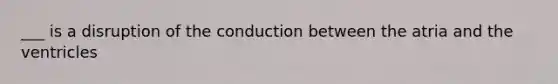 ___ is a disruption of the conduction between the atria and the ventricles