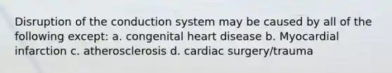 Disruption of the conduction system may be caused by all of the following except: a. congenital heart disease b. Myocardial infarction c. atherosclerosis d. cardiac surgery/trauma